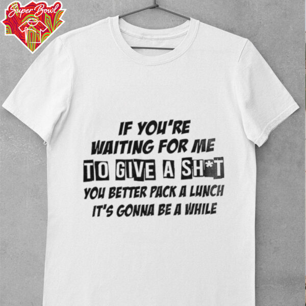 If you’re waiting for me to give a shit you better pack a lunch it’s gonna be a while shirt