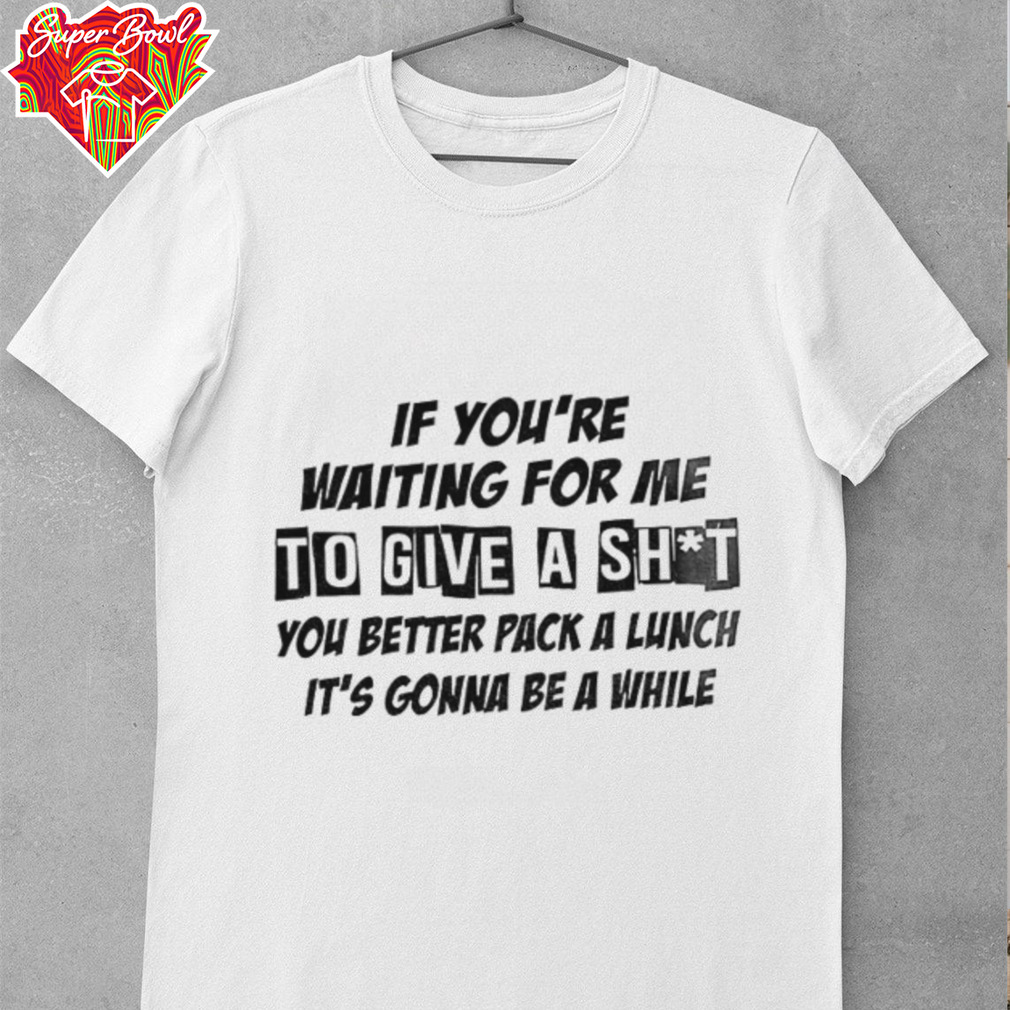 If you’re waiting for me to give a shit you better pack a lunch it’s gonna be a while shirt If you’re waiting for me to give a shit you better pack a lunch it’s gonna be a while shirt