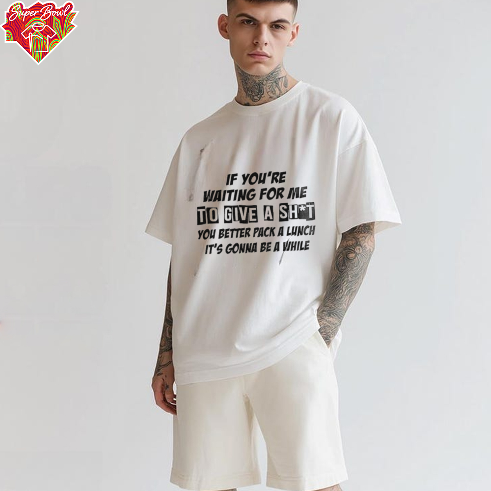 If you’re waiting for me to give a shit you better pack a lunch it’s gonna be a while shirt If you’re waiting for me to give a shit you better pack a lunch it’s gonna be a while shirt