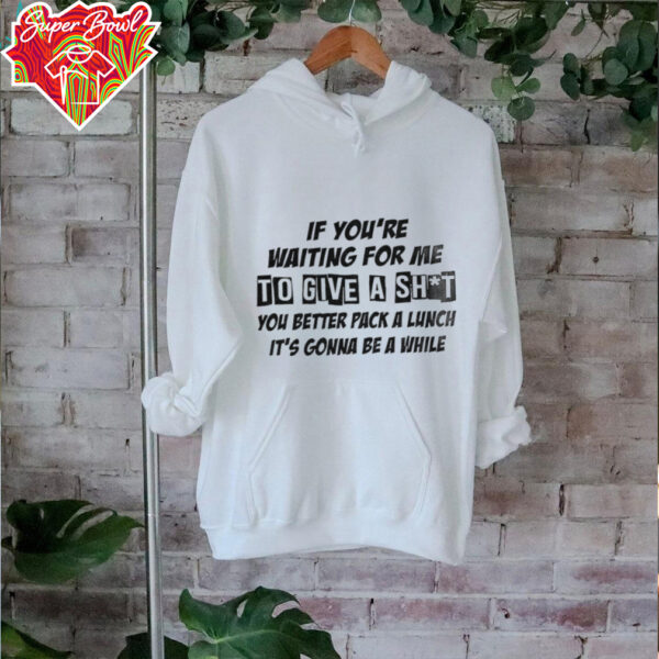 If you’re waiting for me to give a shit you better pack a lunch it’s gonna be a while shirt