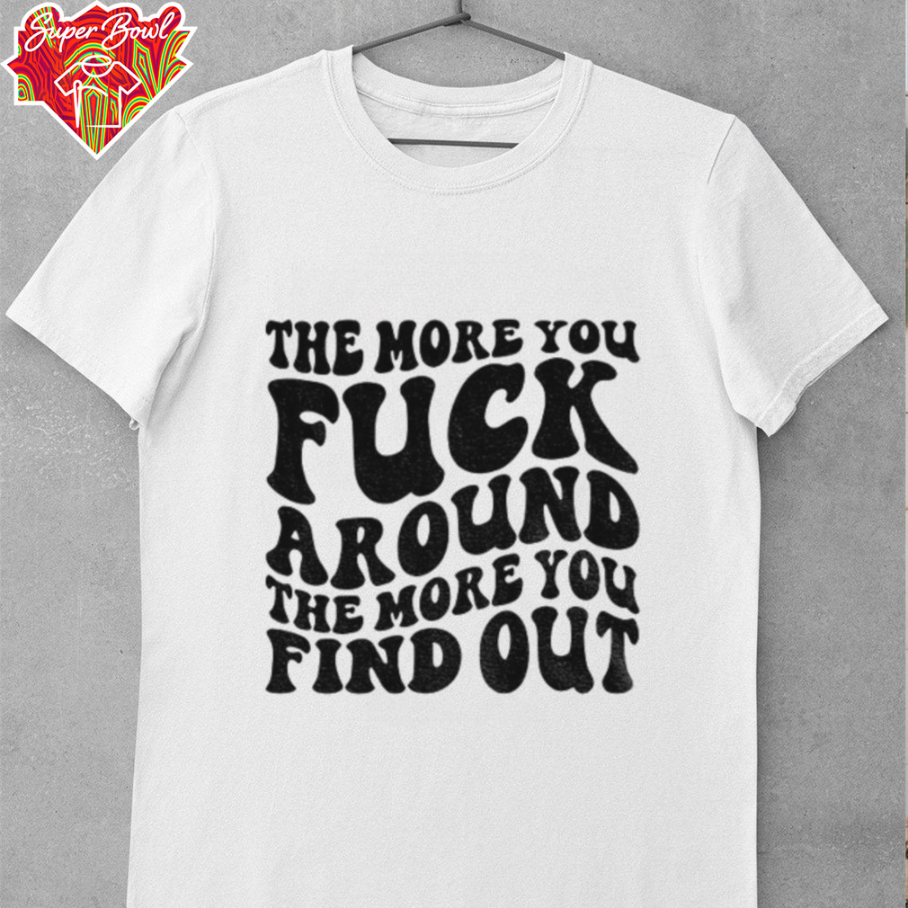 The more you fuck around the more you find out shirt The more you fuck around the more you find out shirt